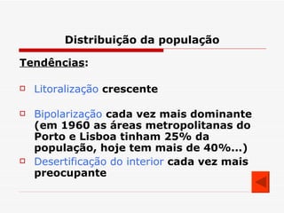 Distribuição da população Tendências : Litoralização   crescente Bipolarização   cada vez mais dominante (em 1960 as áreas metropolitanas do Porto e Lisboa tinham 25% da população, hoje tem mais de 40%...) Desertificação do interior   cada vez mais preocupante 