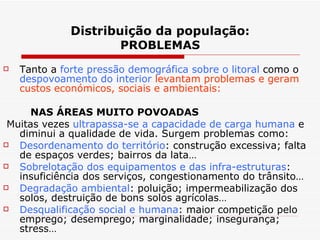 Distribuição da população : PROBLEMAS Tanto a  forte pressão demográfica sobre o litoral  como o  despovoamento do interior   levantam problemas e geram custos económicos, sociais e ambientais: NAS ÁREAS MUITO POVOADAS Muitas vezes  ultrapassa-se a capacidade de carga humana  e diminui a qualidade de vida. Surgem problemas como: Desordenamento do território : construção excessiva; falta de espaços verdes; bairros da lata… Sobrelotação dos equipamentos e das infra-estruturas : insuficiência dos serviços, congestionamento do trânsito… Degradação ambiental : poluição; impermeabilização dos solos, destruição de bons solos agrícolas… Desqualificação social e humana : maior competição pelo emprego; desemprego; marginalidade; insegurança; stress… 