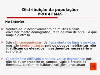 Distribuição da população : PROBLEMAS No Interior Verifica-se  o despovoamento de muitas aldeias, envelhecimento demográfico; falta de mão de obra… o que amplia o atraso Isto  são consequências   da  fraca oferta de bens e serviços  mas são  também causas  pois  os poucos habitantes não justificam os elevados investimentos necessário  à  sua oferta O património edificado e natural vai-se degradando  pois não há quem trabalhe os campos, vigie e proteja as florestas… perdem-se hábitos tradições, artesanato 