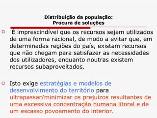 Distribuição da população: Procura de soluções É imprescindível que os recursos sejam utilizados de uma forma racional, de modo a evitar que, em determinadas regiões do país, existam recursos que não chegam para satisfazer as necessidades dos utilizadores, enquanto noutras existem recursos subaproveitados. Isto exige  estratégias e modelos de desenvolvimento do território  para  ultrapassar/minimizar os prejuízos resultantes de uma excessiva concentração humana litoral e de um escasso povoamento do interior. 