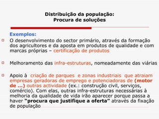 Distribuição da população: Procura de soluções Exemplos: O desenvolvimento do sector primário, através da formação dos agricultores e da aposta em produtos de qualidade e com marcas próprias –  certificação de produtos Melhoramento das  infra-estruturas , nomeadamente das viárias Apoio à  criação de parques  e zonas industriais  que atraiam empresas geradoras de emprego e potenciadoras de  (motor de ...)  outras actividade  (ex.: construção civil, serviços, comércio). Com elas, outras infra-estruturas necessárias à melhoria da qualidade de vida irão aparecer porque passa a haver  “procura que justifique a oferta”  através da fixação de população 
