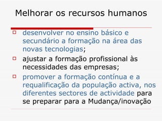 Melhorar os recursos humanos desenvolver no ensino básico e secundário a formação na área das novas tecnologias ; ajustar a formação profissional às necessidades das empresas; promover a formação contínua e a requalificação da população activa, nos diferentes sectores de actividade  para se preparar para a Mudança/inovação 