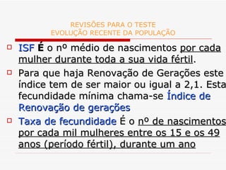 REVISÕES PARA O TESTE EVOLUÇÃO RECENTE DA POPULAÇÃO ISF   É  o nº médio de nascimentos  por cada mulher durante toda a sua vida fértil . Para que haja Renovação de Gerações este índice tem de ser maior ou igual a 2,1. Esta fecundidade mínima chama-se  Índice de Renovação de gerações Taxa de fecundidade  É o  nº de nascimentos por cada mil mulheres entre os 15 e os 49 anos (período fértil), durante um ano 