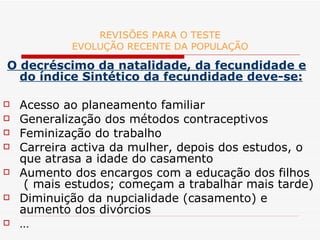 REVISÕES PARA O TESTE EVOLUÇÃO RECENTE DA POPULAÇÃO O decréscimo da natalidade, da fecundidade e do índice Sintético da fecundidade deve-se: Acesso ao planeamento familiar Generalização dos métodos contraceptivos Feminização do trabalho Carreira activa da mulher, depois dos estudos, o que atrasa a idade do casamento Aumento dos encargos com a educação dos filhos  ( mais estudos; começam a trabalhar mais tarde) Diminuição da nupcialidade (casamento) e aumento dos divórcios … 