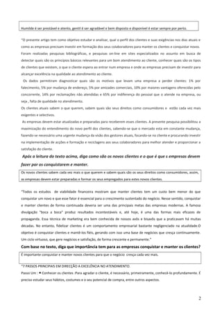 Humilde é ser prestável e atento, gentil é ser agradável e bem disposto e disponível é estar sempre por perto.
“O presente artigo tem como objetivo estudar e analisar, qual o perfil dos clientes e suas exigências nos dias atuais e
como as empresas precisam investir em formação dos seus colaboradores para manter os clientes e conquistar novos.
Foram realizadas pesquisas bibliográficas, e pesquisas on-line em sites especializados no assunto em busca de
detectar quais são os princípios básicos relevantes para um bom atendimento ao cliente, conhecer quais são os tipos
de clientes que existem, o que o cliente espera ao entrar num empresa e onde as empresas precisam de investir para
alcançar excelência na qualidade ao atendimento ao cliente.
Os dados permitiram diagnosticar quais são os motivos que levam uma empresa a perder clientes: 1% por
falecimento, 5% por mudança de endereço, 5% por amizades comerciais, 10% por maiores vantagens oferecidas pelo
concorrente, 14% por reclamações não atendidas e 65% por indiferença do pessoal que o atende na empresa, ou
seja , falta de qualidade no atendimento.
Os clientes atuais sabem o que querem, sabem quais são seus direitos como consumidores e estão cada vez mais
exigentes e selectivos.
As empresas devem estar atualizadas e preparadas para receberem esses clientes. A presente pesquisa possibilitou a
maximização do entendimento do novo perfil dos clientes, sabendo-se que o mercado esta em constante mudança,
fazendo-se necessário uma urgente mudança da visão dos gestores atuais, focando-se no cliente e procurando investir
na implementação de acções e formação e reciclagens aos seus colaboradores para melhor atender e proporcionar a
satisfação do cliente.
Após a leitura do texto acima, diga como são os novos clientes e o que é que s empresas devem
fazer par os conquistarem e manter.
Os novos clientes sabem cada vez mais o que querem e sabem quais são os seus direitos como consumidores, assim,
as empresas devem estar preparadas e formar os seus empregados para estes novos clientes.
“Todos os estudos de viabilidade financeira mostram que manter clientes tem um custo bem menor do que
conquistar um novo e que esse fator é essencial para o crescimento sustentado do negócio. Nesse sentido, conquistar
e manter clientes de forma continuada deveria ser uma das principais metas das empresas modernas. A famosa
divulgação "boca a boca" produz resultados incontestáveis e, até hoje, é uma das formas mais eficazes de
propaganda. Essa técnica de marketing era bem conhecida de nossos avôs e bisavôs que a praticavam há muitas
décadas. No entanto, fidelizar clientes é um comportamento empresarial bastante negligenciado na atualidade.O
objetivo é conquistar clientes e mantê-los fiéis, gerando com isso uma base de negócios que cresça continuamente.
Um ciclo virtuoso, que gere negócios e satisfação, de forma crescente e permanente.”
Com base no texto, diga que importância tem para as empresas conquistar e manter os clientes?
É importante conquistar e manter novos clientes para que o negócio cresça cada vez mais.
“7 PASSOS PRINCIPAIS EM DIRECÇÃO A EXCELÊNCIA NO ATENDIMENTO.
Passo Um : Conhecer os clientes :Para agradar o cliente, é necessário, primeiramente, conhecê-lo profundamente. É●
preciso estudar seus hábitos, costumes e o seu potencial de compra, entre outros aspectos.
2
 