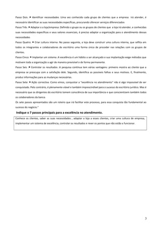 Passo Dois : Identificar necessidades :Uma vez conhecido cada grupo de clientes que a empresa irá atender, é●
necessário identificar as suas necessidades específicas, procurando oferecer serviços diferenciados
Passo Três : Adaptar o a loja/empresa :Definido o grupo ou os grupos de clientes que a loja irá atender, e conhecidas●
suas necessidades específicas e seus valores essenciais, é preciso adaptar a organização para o atendimento dessas
necessidades
Passo Quatro: Criar cultura interna :No passo seguinte, a loja deve construir uma cultura interna, que reflita em●
todos os integrantes e colaboradores do escritório uma forma única de proceder nas relações com os grupos de
clientes.
Passo Cinco: Implantar um sistema :A excelência é um hábito a ser alcançado e sua implantação exige métodos que●
motivem toda a organização a agir de maneira previsível e de forma permanente.
Passo Seis : Controlar os resultados :A pesquisa contínua tem várias vantagens: primeiro mostra ao cliente que a●
empresa se preocupa com a satisfação dele. Segundo, identifica as possíveis falhas e seus motivos. E, finalmente,
produz informações para as mudanças necessárias.
Passo Sete: Ação correctiva :Como vimos, conquistar a "excelência no atendimento" não é algo impossível de ser●
conquistado. Pelo contrário, é plenamente viável e também imprescindível para o sucesso do escritório jurídico. Mas é
necessário que os dirigentes do escritório tomem consciência de sua importância e que conscientizem também todos
os colaboradores da banca.
Os sete passos apresentados são um roteiro que irá facilitar este processo, para essa conquista tão fundamental ao
sucesso do negócio.”
Indique o 7 passos principais para a excelência no atendimento.
Conhece os clientes, saber as suas necessidades , adaptar a loja a esses clientes, criar uma cultura de empresa,
implementar um sistema de excelência, controlar os resultados e rever os pontos que não estão a funcionar.
3
 