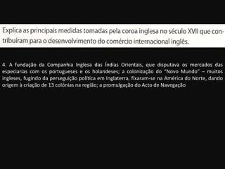 4. A fundação da Companhia Inglesa das Índias Orientais, que disputava os mercados das especiarias com os portugueses e os holandeses; a colonização do “Novo Mundo” – muitos ingleses, fugindo da perseguição política em Inglaterra, fixaram-se na América do Norte, dando origem à criação de 13 colónias na região; a promulgação do Acto de Navegação 