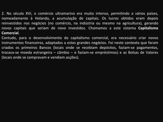 2. No século XVI, o comércio ultramarino era muito intenso, permitindo a vários países, nomeadamente à Holanda, a acumulação de capitais. Os lucros obtidos eram depois reinvestidos nos negócios (no comércio, na indústria ou mesmo na agricultura), gerando novos capitais que seriam de novo investidos. Chamamos a este sistema  Capitalismo Comercial . Contudo, para o desenvolvimento do capitalismo comercial, era necessário criar novos instrumentos financeiros, adaptados a estes grandes negócios. Foi neste contexto que foram criados os primeiros Bancos (locais onde se recebiam depósitos, faziam-se pagamentos, trocava-se moeda estrangeira – câmbio – e faziam-se empréstimos) e as Bolsas de Valores (locais onde se compravam e vendiam acções). 