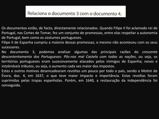 Os documentos estão, de facto, directamente relacionados. Quando Filipe II foi aclamado rei de Portugal, nas Cortes de Tomar, fez um conjunto de promessas, entre elas respeitar a autonomia de Portugal, bem como os costumes portugueses. Filipe II de Espanha cumpriu a maioria dessas promessas; o mesmo não aconteceu com os seus sucessores. No documento 3, podemos analisar algumas das principais razões do  crescente descontentamento dos Portugueses: Pôs-nos mal Castela com todas as nações , ou seja, os territórios portugueses eram sucessivamente atacados pelos inimigos de Espanha;  novos e intoleráveis tributos , ou seja, o aumento cada vez maior dos impostos. Estes e outros motivos desencadearam revoltas um pouco por todo o país, sendo o Motim de Évora, doc. 4, em 1637, o que teve maior impacto e importância. Estas revoltas foram suprimidas pelas tropas espanholas. Porém, em 1640, a restauração da independência foi conseguida. 
