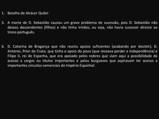 Batalha de Alcácer Quibir. A morte de D. Sebastião causou um grave problema de sucessão, pois D. Sebastião não deixou descendentes (filhos) e não tinha irmãos, ou seja, não havia sucessor directo ao trono português. D. Catarina de Bragança que não reuniu apoios suficientes (acabando por desistir), D. António, Prior do Crato, que tinha o apoio do povo (que receava perder a independência) e Filipe II, rei de Espanha, que era apoiado pelos nobres que viam aqui a possibilidade de acesso a cargos ou títulos importantes e pelos burgueses que aspiravam ter acesso a importantes circuitos comerciais do Império Espanhol. 