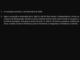 A revolução ocorrida a 1 de Dezembro de 1640. Após a revolução e aclamação de D. João IV, não foi fácil manter a independência. Iniciou-se a Guerra da Restauração, durante a qual a Espanha tentou várias vezes invadir e recuperar o território português. Esta guerra durou 28 anos. D. João IV, de forma a preparar a defesa do reino, mandou construir fortalezas junto às fronteiras e reorganizou e fortaleceu o exército. 