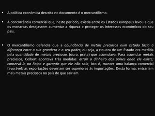 A política económica descrita no documento é o mercantilismo. A concorrência comercial que, neste período, existia entre os Estados europeus levou a que os monarcas desejassem aumentar a riqueza e proteger os interesses económicos do seu país. O mercantilismo defendia que a  abundância de metais preciosos num Estado fazia a diferença entre a sua grandeza e o seu poder , ou seja, a riqueza de um Estado era medida pela quantidade de metais preciosos (ouro, prata) que acumulava. Para acumular metais preciosos, Colbert apontava três medidas:  atrair o dinheiro dos países onde ele existe; conservá-lo no Reino e garantir que ele não saia , isto é, manter uma balança comercial favorável: as exportações deveriam ser superiores às importações. Desta forma, entrariam mais metais preciosos no país do que sairiam. 
