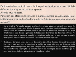 Era o Império Português, porque, analisando o mapa, podemos concluir que uma das principais razões que tornava difícil a defesa do nosso império era a dispersão dos territórios conquistados. Possuindo territórios coloniais na América, no Oriente e em África, era muito difícil manter uma defesa organizada de todos esses territórios tão distantes entre si. Por outro lado, todo o comércio colonial era realizado pelo mar, o que tornava os navios portugueses alvos preferenciais para os ataques de corsários e piratas. Os ataques de vários países europeus defensores da política do  mare liberum  (Holandeses, Franceses, Ingleses), que se opunham à política do  mare clausum , as despesas muito elevadas de manutenção dos territórios conquistados, a existência de uma administração do Império deficiente e corrupta e o número elevado de naufrágios, devido à sobrecarga das naus ou a tempestades, o que provocava elevados prejuízos. 