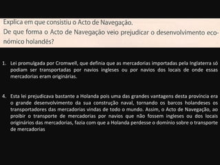 Lei promulgada por Cromwell, que definia que as mercadorias importadas pela Inglaterra só podiam ser transportadas por navios ingleses ou por navios dos locais de onde essas mercadorias eram originárias. Esta lei prejudicava bastante a Holanda pois uma das grandes vantagens desta província era o grande desenvolvimento da sua construção naval, tornando os barcos holandeses os transportadores das mercadorias vindas de todo o mundo. Assim, o Acto de Navegação, ao proibir o transporte de mercadorias por navios que não fossem ingleses ou dos locais originários das mercadorias, fazia com que a Holanda perdesse o domínio sobre o transporte de mercadorias 
