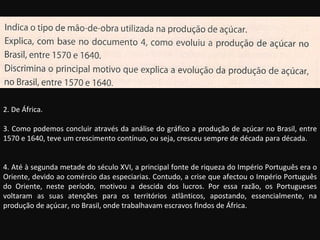 2. De África. 3. Como podemos concluir através da análise do gráfico a produção de açúcar no Brasil, entre 1570 e 1640, teve um crescimento contínuo, ou seja, cresceu sempre de década para década. 4. Até à segunda metade do século XVI, a principal fonte de riqueza do Império Português era o Oriente, devido ao comércio das especiarias. Contudo, a crise que afectou o Império Português do Oriente, neste período, motivou a descida dos lucros. Por essa razão, os Portugueses voltaram as suas atenções para os territórios atlânticos, apostando, essencialmente, na produção de açúcar, no Brasil, onde trabalhavam escravos findos de África. 