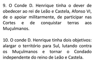 9. O Conde D. Henrique tinha o dever de
obedecer ao rei de Leão e Castela, Afonso VI,
de o apoiar militarmente, de participar nas
Cortes e de conquistar terras aos
Muçulmanos.
10. O conde D. Henrique tinha dois objetivos:
alargar o território para Sul, lutando contra
os Muçulmanos e tornar o Condado
independente do reino de Leão e Castela.
 