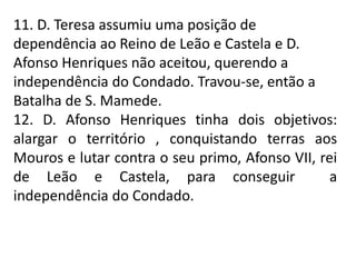 11. D. Teresa assumiu uma posição de
dependência ao Reino de Leão e Castela e D.
Afonso Henriques não aceitou, querendo a
independência do Condado. Travou-se, então a
Batalha de S. Mamede.
12. D. Afonso Henriques tinha dois objetivos:
alargar o território , conquistando terras aos
Mouros e lutar contra o seu primo, Afonso VII, rei
de Leão e Castela, para conseguir a
independência do Condado.
 