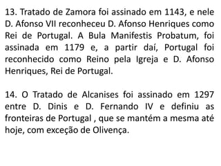 13. Tratado de Zamora foi assinado em 1143, e nele
D. Afonso VII reconheceu D. Afonso Henriques como
Rei de Portugal. A Bula Manifestis Probatum, foi
assinada em 1179 e, a partir daí, Portugal foi
reconhecido como Reino pela Igreja e D. Afonso
Henriques, Rei de Portugal.
14. O Tratado de Alcanises foi assinado em 1297
entre D. Dinis e D. Fernando IV e definiu as
fronteiras de Portugal , que se mantém a mesma até
hoje, com exceção de Olivença.
 