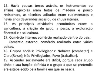 15. Havia poucas terras aráveis, os instrumentos ou
alfaias agrícolas eram feitos de madeira e pouco
resistentes, as técnicas utlizadas eram rudimentares e
havia anos de grandes secas ou de chuva intensa.
16. As principais atividades económicas eram: a
agricultura, a criação de gado, a pesca, a exploração
florestal e a salicultura.
17. Comércio interno: comércio realizado dentro do país.
Comércio externo: comércio realizado entre vários
países.
18. Grupos sociais: Privilegiados: Nobreza (combater) e
Clero(Rezar); Não Privilegiados: Povo (trabalhar).
19. Ascender socialmente era difícil, porque cada grupo
tinha a sua função definida e o grupo a que se pretendia
era estabelecido pela família em que se nascia.
 