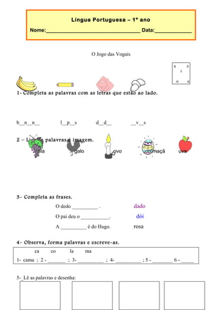 Língua Portuguesa – 1º ano
Nome:_________________________________ Data:_____________
O Jogo das Vogais
1- Completa as palavras com as letras que estão ao lado.
b__n__n__ l__p__s d__d__ __v__s
2 – Liga as palavras à imagem.
vela galo ovo maçã uva
3- Completa as frases.
O dedo __________ . dado
O pai deu o ___________. dói
A __________ é do Hugo. rosa
4- Observa, forma palavras e escreve-as.
ca co la ma
1- cama ; 2 - _______ ; 3- __________ ; 4- __________ ; 5 - ________ 6 - _____
5-_Lê as palavras e desenha:
copo mala pato lua
a e
i
o u
 