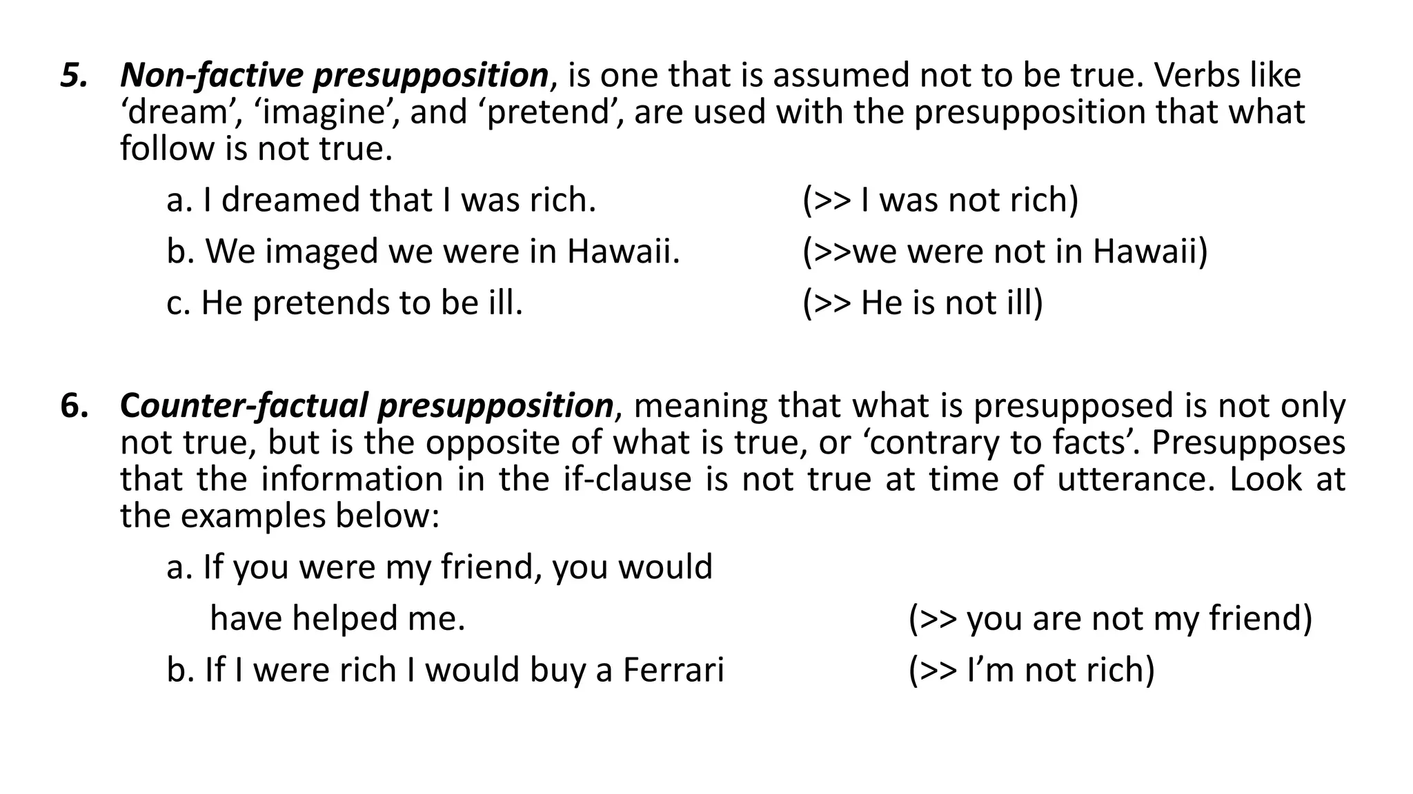 5. Non-factive presupposition, is one that is assumed not to be true. Verbs like
‘dream’, ‘imagine’, and ‘pretend’, are used with the presupposition that what
follow is not true.
a. I dreamed that I was rich. (>> I was not rich)
b. We imaged we were in Hawaii. (>>we were not in Hawaii)
c. He pretends to be ill. (>> He is not ill)
6. Counter-factual presupposition, meaning that what is presupposed is not only
not true, but is the opposite of what is true, or ‘contrary to facts’. Presupposes
that the information in the if-clause is not true at time of utterance. Look at
the examples below:
a. If you were my friend, you would
have helped me. (>> you are not my friend)
b. If I were rich I would buy a Ferrari (>> I’m not rich)
 