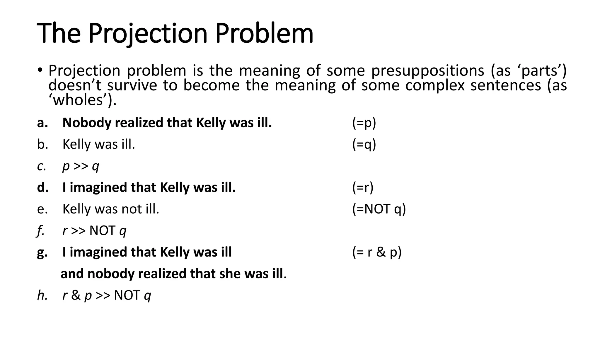 The Projection Problem
• Projection problem is the meaning of some presuppositions (as ‘parts’)
doesn’t survive to become the meaning of some complex sentences (as
‘wholes’).
a. Nobody realized that Kelly was ill. (=p)
b. Kelly was ill. (=q)
c. p >> q
d. I imagined that Kelly was ill. (=r)
e. Kelly was not ill. (=NOT q)
f. r >> NOT q
g. I imagined that Kelly was ill (= r & p)
and nobody realized that she was ill.
h. r & p >> NOT q
 