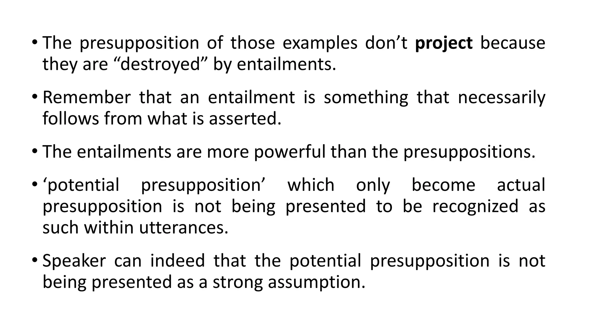 • The presupposition of those examples don’t project because
they are “destroyed” by entailments.
• Remember that an entailment is something that necessarily
follows from what is asserted.
• The entailments are more powerful than the presuppositions.
• ‘potential presupposition’ which only become actual
presupposition is not being presented to be recognized as
such within utterances.
• Speaker can indeed that the potential presupposition is not
being presented as a strong assumption.
 