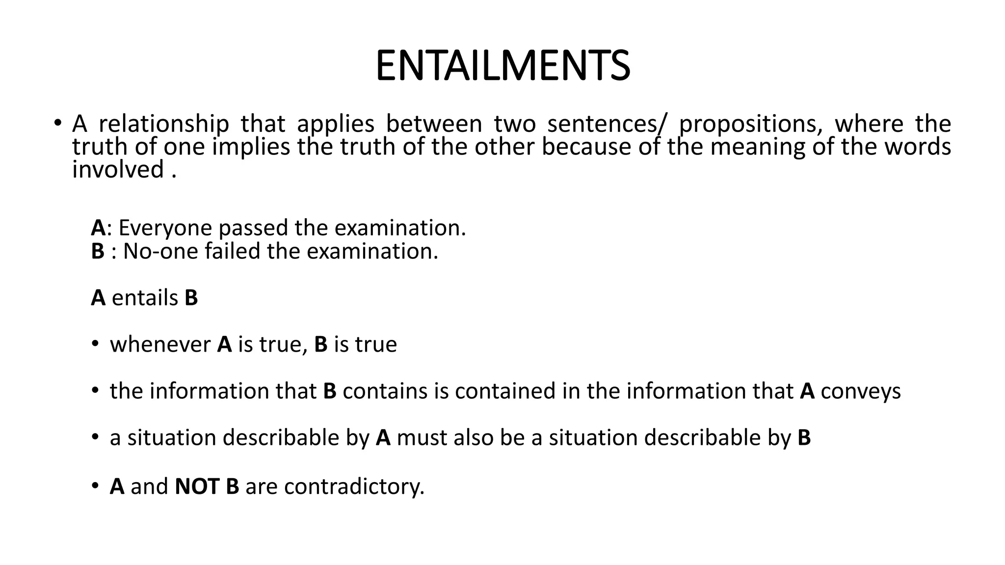 ENTAILMENTS
• A relationship that applies between two sentences/ propositions, where the
truth of one implies the truth of the other because of the meaning of the words
involved .
A: Everyone passed the examination.
B : No-one failed the examination.
A entails B
• whenever A is true, B is true
• the information that B contains is contained in the information that A conveys
• a situation describable by A must also be a situation describable by B
• A and NOT B are contradictory.
 