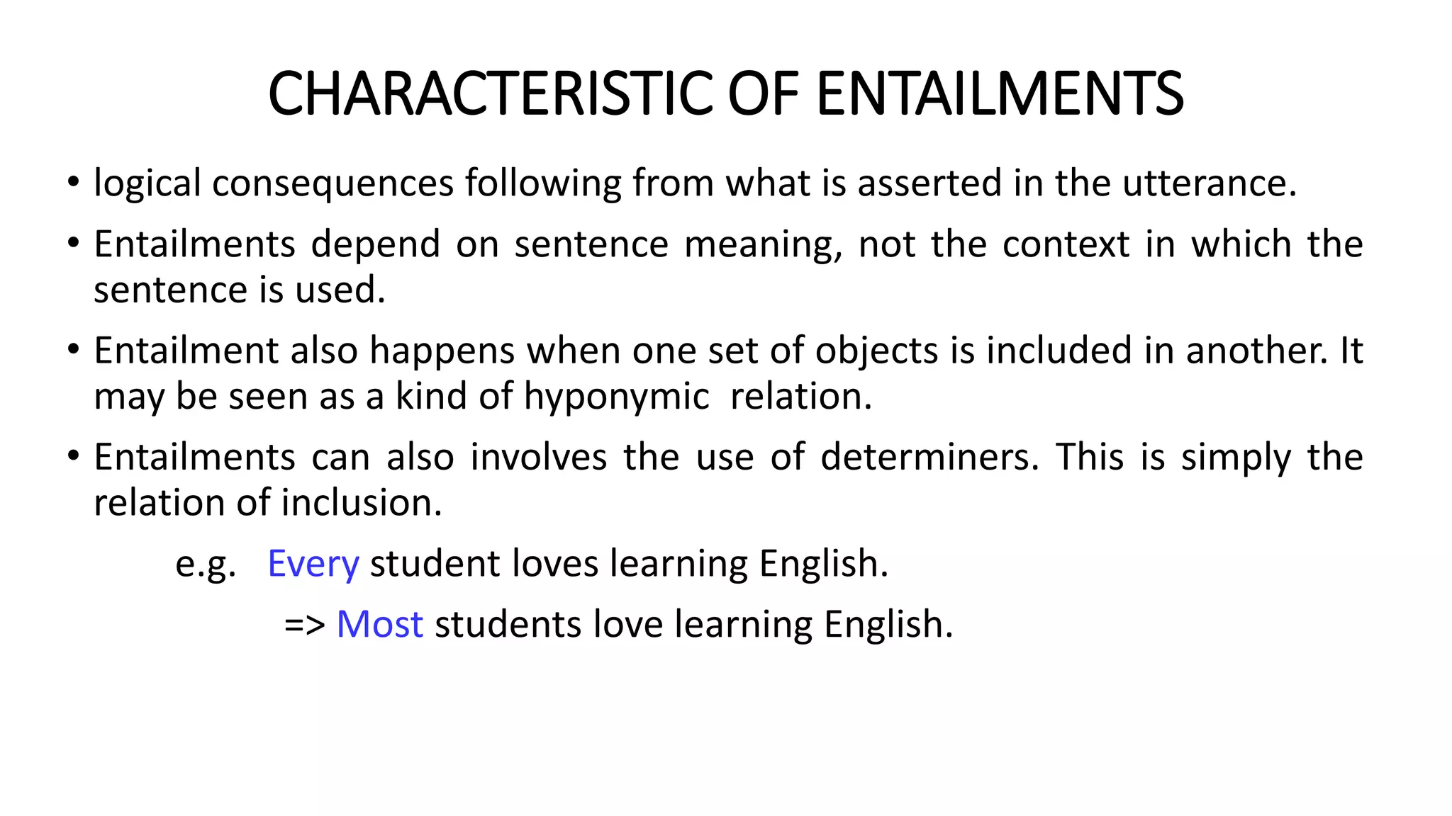 CHARACTERISTIC OF ENTAILMENTS
• logical consequences following from what is asserted in the utterance.
• Entailments depend on sentence meaning, not the context in which the
sentence is used.
• Entailment also happens when one set of objects is included in another. It
may be seen as a kind of hyponymic relation.
• Entailments can also involves the use of determiners. This is simply the
relation of inclusion.
e.g. Every student loves learning English.
=> Most students love learning English.
 
