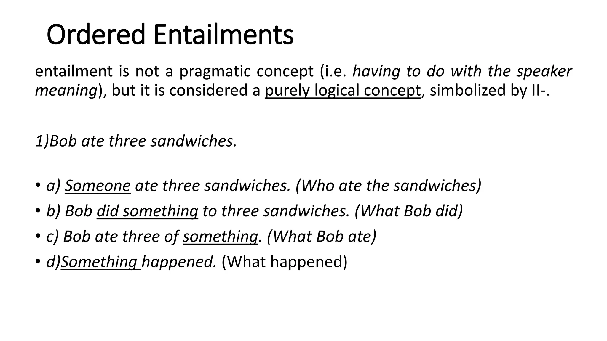 Ordered Entailments
entailment is not a pragmatic concept (i.e. having to do with the speaker
meaning), but it is considered a purely logical concept, simbolized by II-.
1)Bob ate three sandwiches.
• a) Someone ate three sandwiches. (Who ate the sandwiches)
• b) Bob did something to three sandwiches. (What Bob did)
• c) Bob ate three of something. (What Bob ate)
• d)Something happened. (What happened)
 