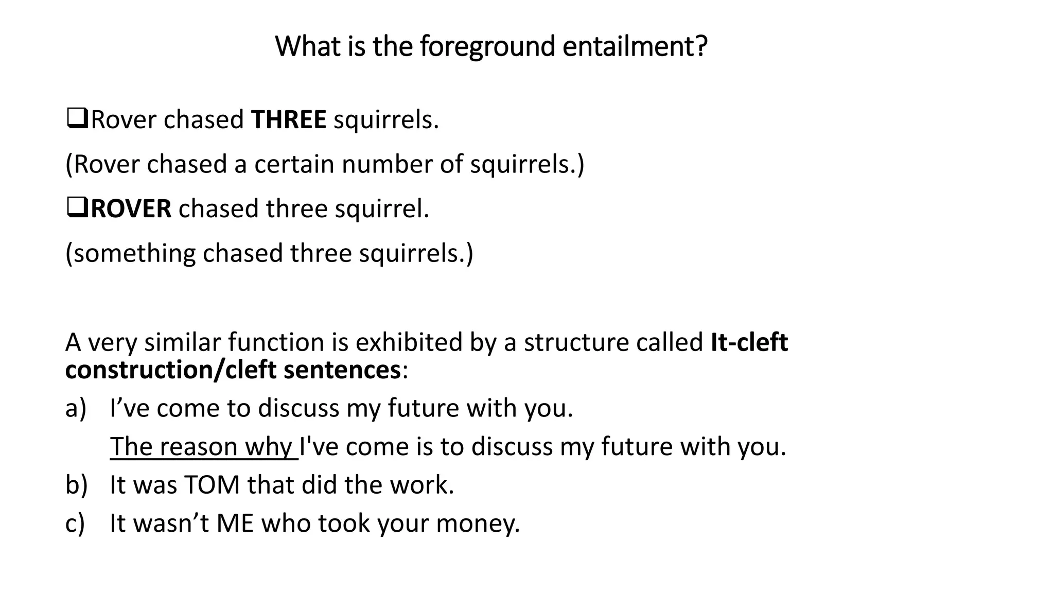 Rover chased THREE squirrels.
(Rover chased a certain number of squirrels.)
ROVER chased three squirrel.
(something chased three squirrels.)
A very similar function is exhibited by a structure called It-cleft
construction/cleft sentences:
a) I’ve come to discuss my future with you.
The reason why I've come is to discuss my future with you.
b) It was TOM that did the work.
c) It wasn’t ME who took your money.
What is the foreground entailment?
 