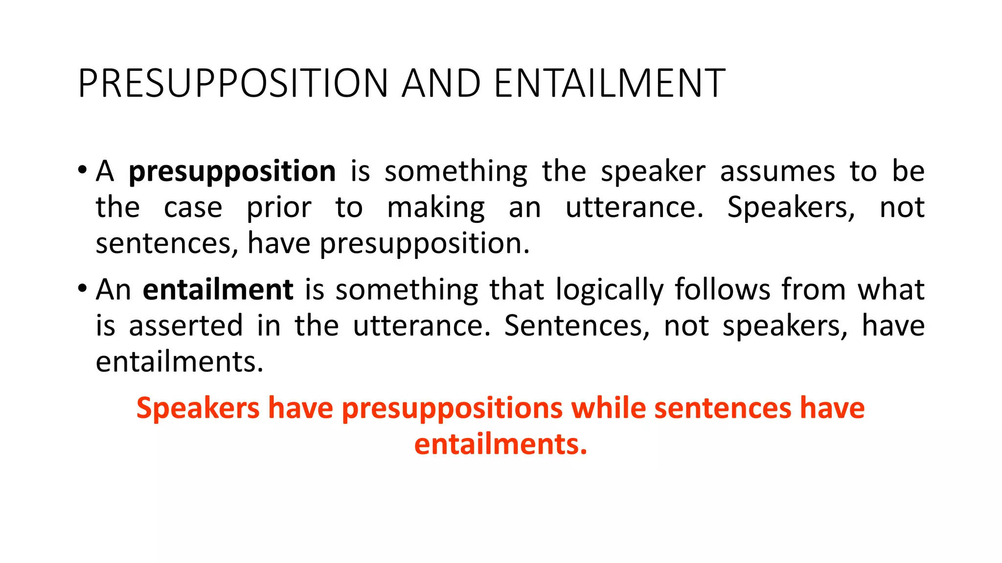 PRESUPPOSITION AND ENTAILMENT
• A presupposition is something the speaker assumes to be
the case prior to making an utterance. Speakers, not
sentences, have presupposition.
• An entailment is something that logically follows from what
is asserted in the utterance. Sentences, not speakers, have
entailments.
Speakers have presuppositions while sentences have
entailments.
 