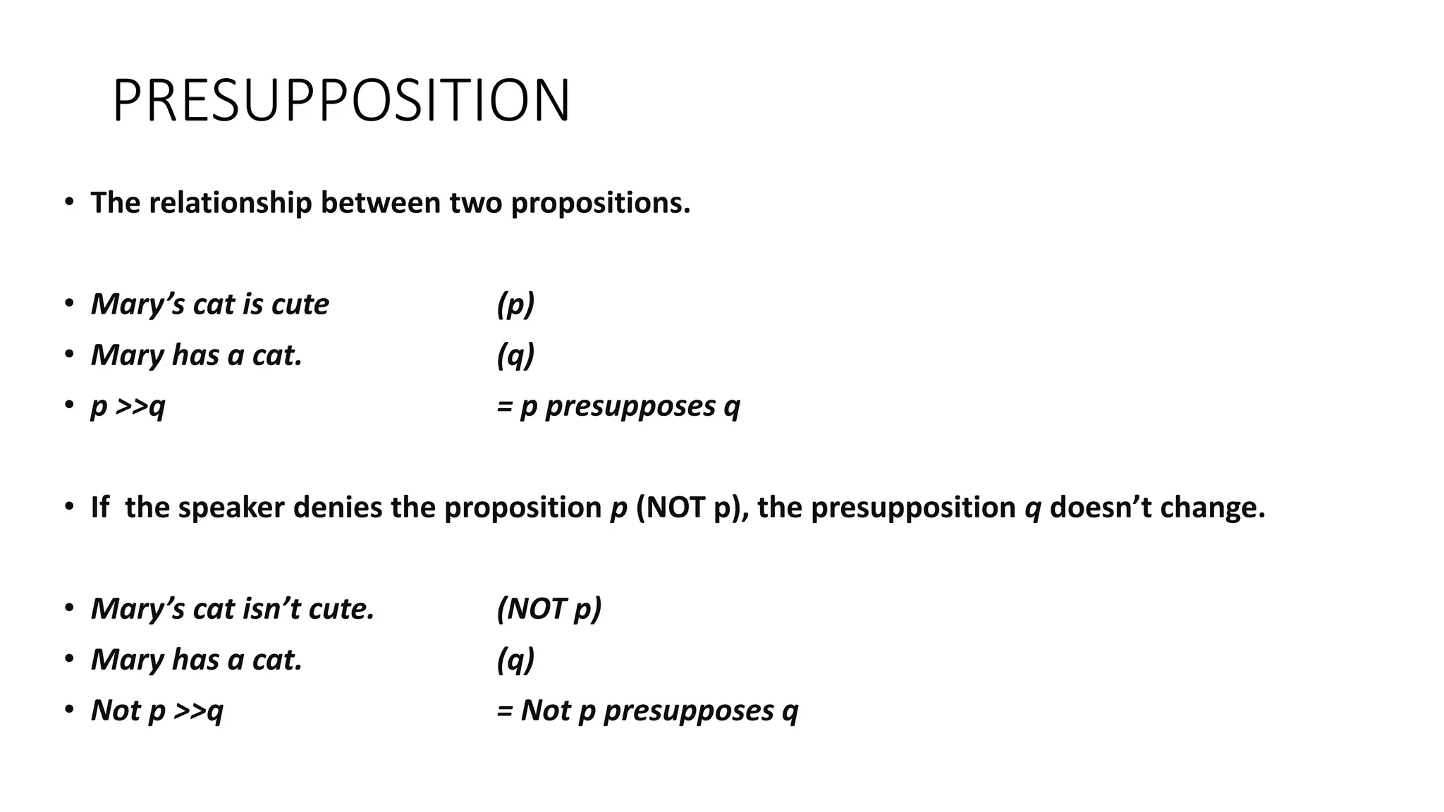 PRESUPPOSITION
• The relationship between two propositions.
• Mary’s cat is cute (p)
• Mary has a cat. (q)
• p >>q = p presupposes q
• If the speaker denies the proposition p (NOT p), the presupposition q doesn’t change.
• Mary’s cat isn’t cute. (NOT p)
• Mary has a cat. (q)
• Not p >>q = Not p presupposes q
 