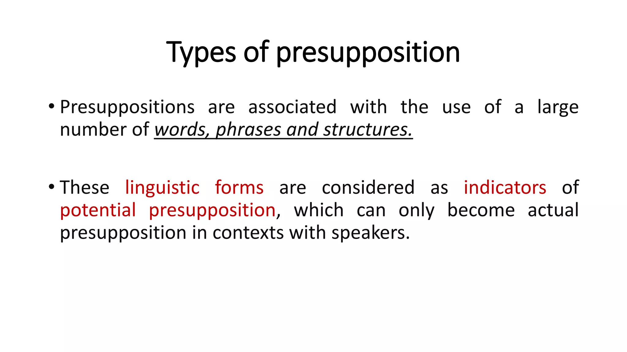 Types of presupposition
• Presuppositions are associated with the use of a large
number of words, phrases and structures.
• These linguistic forms are considered as indicators of
potential presupposition, which can only become actual
presupposition in contexts with speakers.
 