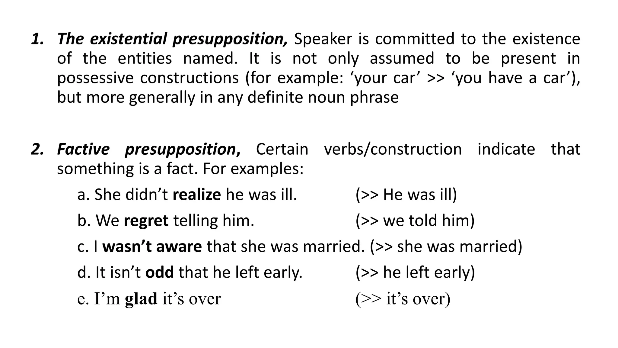 1. The existential presupposition, Speaker is committed to the existence
of the entities named. It is not only assumed to be present in
possessive constructions (for example: ‘your car’ >> ‘you have a car’),
but more generally in any definite noun phrase
2. Factive presupposition, Certain verbs/construction indicate that
something is a fact. For examples:
a. She didn’t realize he was ill. (>> He was ill)
b. We regret telling him. (>> we told him)
c. I wasn’t aware that she was married. (>> she was married)
d. It isn’t odd that he left early. (>> he left early)
e. I’m glad it’s over (>> it’s over)
 