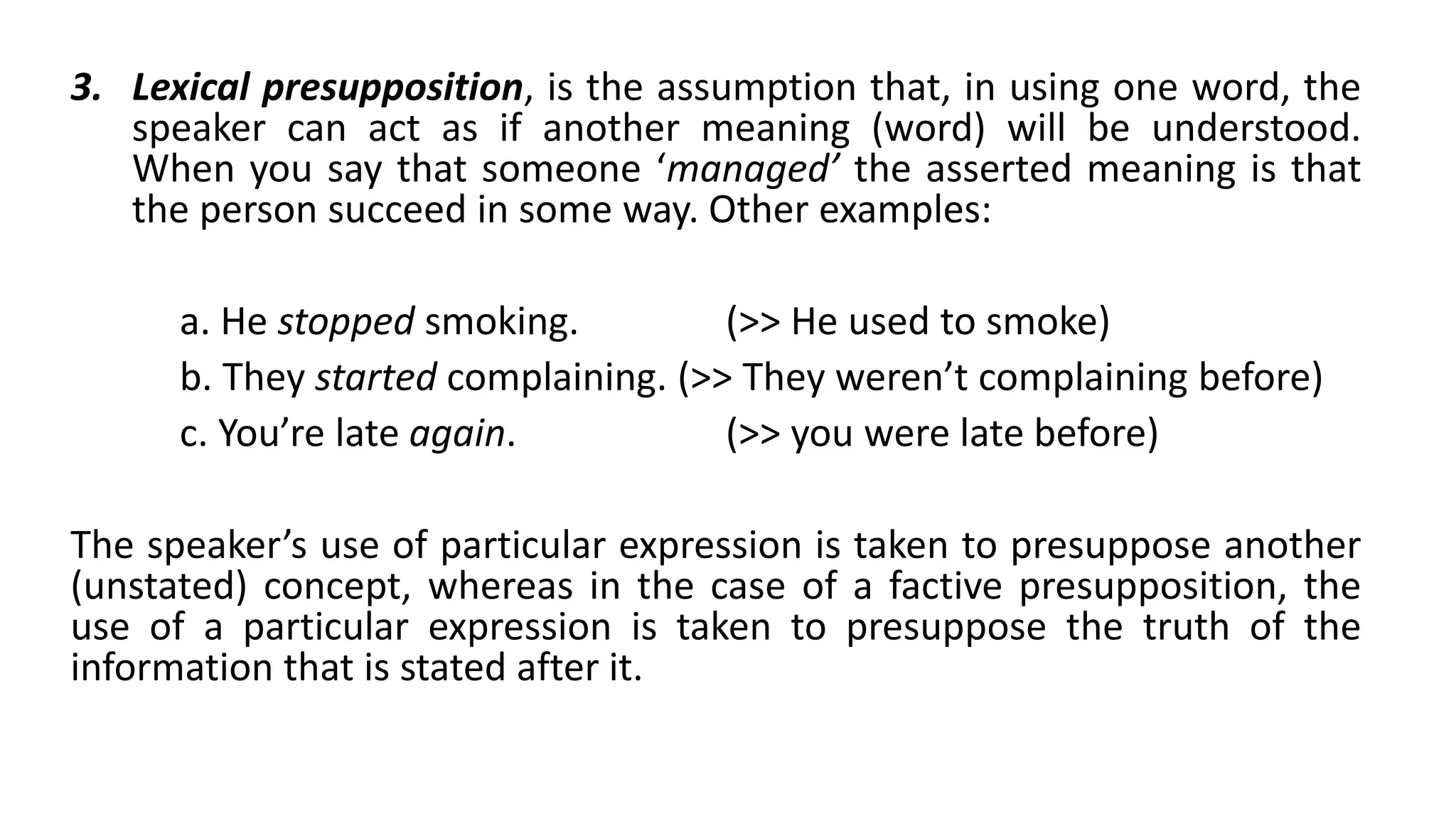 3. Lexical presupposition, is the assumption that, in using one word, the
speaker can act as if another meaning (word) will be understood.
When you say that someone ‘managed’ the asserted meaning is that
the person succeed in some way. Other examples:
a. He stopped smoking. (>> He used to smoke)
b. They started complaining. (>> They weren’t complaining before)
c. You’re late again. (>> you were late before)
The speaker’s use of particular expression is taken to presuppose another
(unstated) concept, whereas in the case of a factive presupposition, the
use of a particular expression is taken to presuppose the truth of the
information that is stated after it.
 