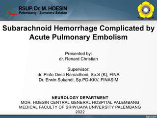 Subarachnoid Hemorrhage Complicated by
Acute Pulmonary Embolism
Presented by:
dr. Renard Christian
Supervisor:
dr. Pinto Desti Ramadhoni, Sp.S (K), FINA
Dr. Erwin Sukandi, Sp.PD-KKV, FINASIM
NEUROLOGY DEPARTMENT
MOH. HOESIN CENTRAL GENERAL HOSPITAL PALEMBANG
MEDICAL FACULTY OF SRIWIJAYA UNIVERSITY PALEMBANG
2022
 