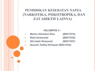 PENDIDIKAN KESEHATAN NAPZA
(NARKOTIKA, PSIKOTROPIKA, DAN
ZAT ADIKTIF LAINYA)
KELOMPOK 2 :
1. Mamlu Hikmatun Nisa (B0017018)
2. Rizki Ambarwati (B0017036)
3. Siti Indah Khasanah (B0017037)
4. Quentin Talitha fid’llazah (B0017034)
 