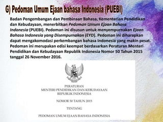 Badan Pengembangan dan Pembinaan Bahasa, Kementerian Pendidikan
dan Kebudayaan, menerbitkan Pedoman Umum Ejaan Bahasa
Indonesia (PUEBI). Pedoman ini disusun untuk menyempurnakan Ejaan
Bahasa Indonesia yang Disempurnakan (EYD). Pedoman ini diharapkan
dapat mengakomodasi perkembangan bahasa Indonesia yang makin pesat.
Pedoman ini merupakan edisi keempat berdasarkan Peraturan Menteri
Pendidikan dan Kebudayaan Republik Indonesia Nomor 50 Tahun 2015
tanggal 26 November 2016.
 
