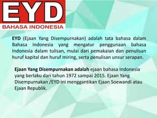 EYD (Ejaan Yang Disempurnakan) adalah tata bahasa dalam
Bahasa Indonesia yang mengatur penggunaan bahasa
Indonesia dalam tulisan, mulai dari pemakaian dan penulisan
huruf kapital dan huruf miring, serta penulisan unsur serapan.
Ejaan Yang Disempurnakan adalah ejaan bahasa Indonesia
yang berlaku dari tahun 1972 sampai 2015. Ejaan Yang
Disempurnakan /EYD ini menggantikan Ejaan Soewandi atau
Ejaan Republik.
 