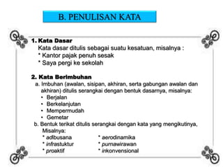 B. PENULISAN KATA
1. Kata Dasar
Kata dasar ditulis sebagai suatu kesatuan, misalnya :
* Kantor pajak penuh sesak
* Saya pergi ke sekolah
2. Kata Berimbuhan
a. Imbuhan (awalan, sisipan, akhiran, serta gabungan awalan dan
akhiran) ditulis serangkai dengan bentuk dasarnya, misalnya:
• Berjalan
• Berkelanjutan
• Mempermudah
• Gemetar
b. Bentuk terikat ditulis serangkai dengan kata yang mengikutinya,
Misalnya:
* adibusana * aerodinamika
* infrastuktur * purnawirawan
* proaktif * inkonvensional
 