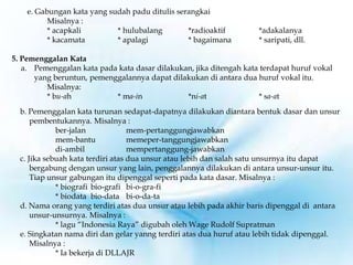 e. Gabungan kata yang sudah padu ditulis serangkai
Misalnya :
* acapkali * hulubalang *radioaktif *adakalanya
* kacamata * apalagi * bagaimana * saripati, dll.
5. Pemenggalan Kata
a. Pemenggalan kata pada kata dasar dilakukan, jika ditengah kata terdapat huruf vokal
yang beruntun, pemenggalannya dapat dilakukan di antara dua huruf vokal itu.
Misalnya:
* bu-ah * ma-in *ni-at * sa-at
b. Pemenggalan kata turunan sedapat-dapatnya dilakukan diantara bentuk dasar dan unsur
pembentukannya. Misalnya :
ber-jalan mem-pertanggungjawabkan
mem-bantu memeper-tanggungjawabkan
di-ambil mempertanggung-jawabkan
c. Jika sebuah kata terdiri atas dua unsur atau lebih dan salah satu unsurnya itu dapat
bergabung dengan unsur yang lain, penggalannya dilakukan di antara unsur-unsur itu.
Tiap unsur gabungan itu dipenggal seperti pada kata dasar. Misalnya :
* biografi bio-grafi bi-o-gra-fi
* biodata bio-data bi-o-da-ta
d. Nama orang yang terdiri atas dua unsur atau lebih pada akhir baris dipenggal di antara
unsur-unsurnya. Misalnya :
* lagu “Indonesia Raya” digubah oleh Wage Rudolf Supratman
e. Singkatan nama diri dan gelar yanng terdiri atas dua huruf atau lebih tidak dipenggal.
Misalnya :
* Ia bekerja di DLLAJR
 