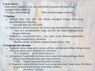 6. Kata depan
Kata depan seperti, di, ke, dan dari ditulis terpisah dari kata yang
mengikutinya, misalnya:
* Di mana dia sekarang? * Mari kita berangkat ke kantor
7. Partikel
a. Partikel –lah, -kah, dan –tah ditulis serangkai dengan kata yang
mendahuluinya.Misalnya :
* bacalah buku itu baik-baik!
b. Partikel pun ditulis terpisah dari kata yang mendahuluinya,misalnya:
* Apa pun permasalahan yang muncul, dia dapat mengatasinya
dengan bijaksana.
c. Partikel per yang berarti ‘demi’,, ‘tiap’, atau ‘mulai’ ditulis terpisah dari
kata yang mengikutinya, misalnya:
* Mereka masuk ke dalam ruangan rapat satu per satu
8. Singkatan dan Akronim
a. Singkatan nama orang, gelar, sapaan, jabatan, atau pangkat diikuti dengan tanda
titik pada setiap unsur singkatan itu. Misalnya :
* A.H. Nasution Abdul Haris Nasution
b. 1) Singkatan Yang terdiri atas huruf awal setiap kata nama lembaga, ditulis
dengan huruf kapital tanpa tanda titik,misalnya :
* NKRI : Negara Kesatuan Republik Indonesia
2). Singkatan yang terdiri atas huruf awal setiap kata yang bukan nama diri ditulis
dengan huruf kapital tanpa tanda titik, misalnya :
* PT : Perseroan Terbatas
 