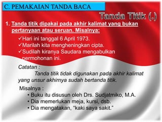 1. Tanda titik dipakai pada akhir kalimat yang bukan
pertanyaan atau seruan. Misalnya:
Hari ini tanggal 6 April 1973.
Marilah kita mengheningkan cipta.
Sudilah kiranya Saudara mengabulkan
permohonan ini.
Catatan :
Tanda titik tidak digunakan pada akhir kalimat
yang unsur akhirnya sudah bertanda titik.
Misalnya :
• Buku itu disusun oleh Drs. Sudjatmiko, M.A.
• Dia memerlukan meja, kursi, dsb.
• Dia mengatakan, “kaki saya sakit.”
C. PEMAKAIAN TANDA BACA
 