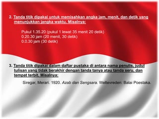 2. Tanda titik dipakai untuk memisahkan angka jam, menit, dan detik yang
menunjukkan jangka waktu. Misalnya:
Pukul 1.35.20 (pukul 1 lewat 35 menit 20 detik)
0.20.30 jam (20 menit, 30 detik)
0.0.30 jam (30 detik)
3. Tanda titik dipakai dalam daftar pustaka di antara nama penulis, judul
tulisan yang tidak berakhir dengan tanda tanya atau tanda seru, dan
tempat terbit. Misalnya:
Siregar, Merari. 1920. Azab dan Sengsara. Weltevreden: Balai Poestaka.
 