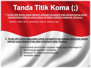 1. Tanda titik koma dapat dipakai sebagai pengganti kata penghubung untuk
memisahkan kalimat yang setara di dalam kalimat majemuk. Misalnya :
Malam makin larut; pekerjaan belum selesai juga.
2. Tanda titik koma digunakan untuk mengakhiri pernyataan perincian dalam
kalimat yang berupa frasa atau kelompok kata. Misalnya :
Syarat-syarat penerimaan pegawai negeri sipil di lembaga ini:
1) berkewarganegaraan Indonesia;
2) berijazah S1 sekurang-kurangnya;
3) berbadan sehat;
 