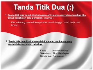 1. Tanda titik dua dapat dipakai pada akhir suatu pernyataan lengkap jika
diikuti rangkaian atau pemerian. Misalnya :
Kita sekarang memerlukan perabot rumah tangga: kursi, meja, dan
lemari.
2. Tanda titik dua dipakai sesudah kata atau ungkapan yang
memerlukanpemerian. Misalnya :
Ketua : Ahmad Wijaya
Sekretaris : Nuri Handayani
Bendahara: Darmawan
 