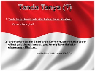1. Tanda tanya dipakai pada akhir kalimat tanya. Misalnya :
Kapan ia berangkat?
2. Tanda tanya dipakai di dalam tanda kurung untuk menyatakan bagian
kalimat yang disangsikan atau yang kurang dapat dibuktikan
kebenarannya. Misalnya :
Ia dilahirkan pada tahun 1987 (?).
 