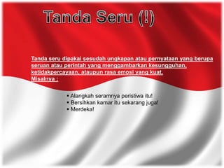 Tanda seru dipakai sesudah ungkapan atau pernyataan yang berupa
seruan atau perintah yang menggambarkan kesungguhan,
ketidakpercayaan, ataupun rasa emosi yang kuat.
Misalnya :
 Alangkah seramnya peristiwa itu!
 Bersihkan kamar itu sekarang juga!
 Merdeka!
 