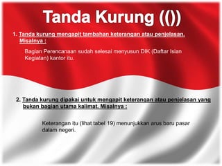 1. Tanda kurung mengapit tambahan keterangan atau penjelasan.
Misalnya :
Bagian Perencanaan sudah selesai menyusun DIK (Daftar Isian
Kegiatan) kantor itu.
2. Tanda kurung dipakai untuk mengapit keterangan atau penjelasan yang
bukan bagian utama kalimat. Misalnya :
Keterangan itu (lihat tabel 19) menunjukkan arus baru pasar
dalam negeri.
 